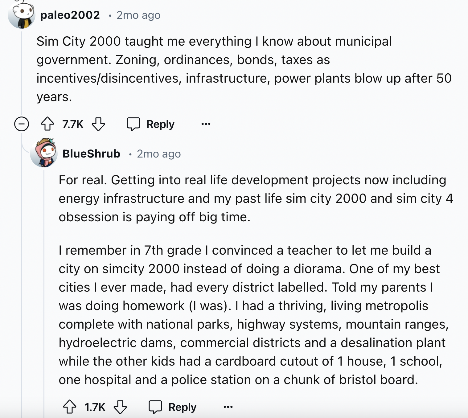 screenshot - paleo2002 2mo ago Sim City 2000 taught me everything I know about municipal government. Zoning, ordinances, bonds, taxes as incentivesdisincentives, infrastructure, power plants blow up after 50 years. BlueShrub 2mo ago . For real. Getting in